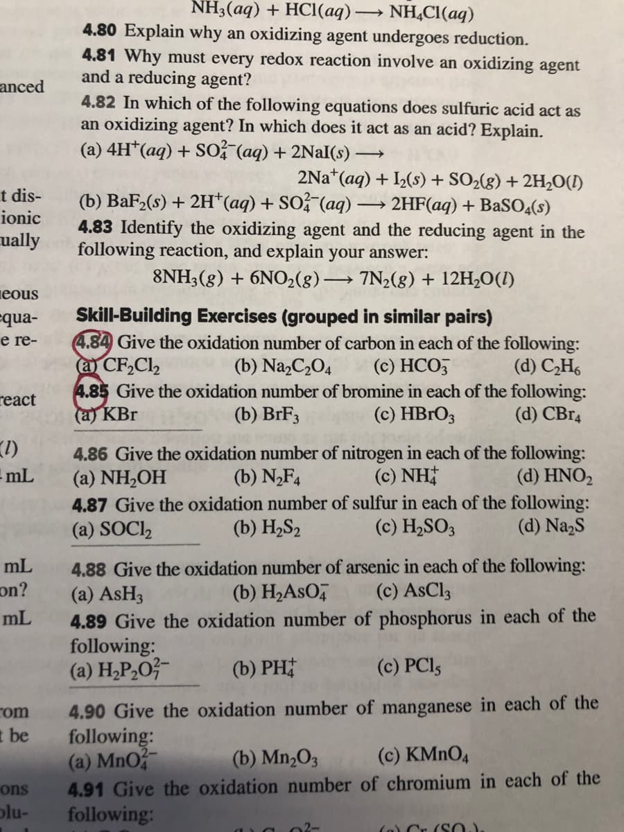 NH3(aq) + HCl(aq)·
NH,CI(aq)
4.80 Explain why an oxidizing agent undergoes reduction.
4.81 Why must every redox reaction involve an oxidizing agent
and a reducing agent?
4.82 In which of the following equations does sulfuric acid act as
an oxidizing agent? In which does it act as an acid? Explain.
(a) 4H*(aq) + SO? (aq) + 2NaI(s)
anced
2Na*(aq) + I(s) + SO2(g) + 2H2O(1)
t dis-
ionic
(b) BaF2(s) + 2H*(aq) + SO (aq) → 2HF(aq) + BaSO4(s)
4.83 Identify the oxidizing agent and the reducing agent in the
following reaction, and explain your answer:
ually
8NH3(g) + 6NO2(8)→ 7N2(g) + 12H20(I)
>
ieous
Skill-Building Exercises (grouped in similar pairs)
4.84 Give the oxidation number of carbon in each of the following:
a CF,Cl,
4.85 Give the oxidation number of bromine in each of the following:
(a) KBr
=qua-
e re-
(b) Na,C2O4
(c) HCO,
(d) C,H6
react
(b) BrF3
(c) HBRO3
(d) CB14
1)
mL
4.86 Give the oxidation number of nitrogen in each of the following:
(a) NH,OH
4.87 Give the oxidation number of sulfur in each of the following:
(a) SOCI2
(b) N,F4
(c) NH
(d) HNO,
(b) H2S2
(c) H2SO3
(d) NazS
4.88 Give the oxidation number of arsenic in each of the following:
(a) ASH3
mL
on?
(b) H2ASO,
(c) AsCl3
4.89 Give the oxidation number of phosphorus in each of the
following:
(a) H,P,O?-
mL
(b) PH
(c) PCI5
4.90 Give the oxidation number of manganese in each of the
following:
(a) MnO
4.91 Give the oxidation number of chromium in each of the
following:
rom
I be
(b) Mn„O3
(c) KMNO4
ons
plu-
02-
(o) Cr. (SO)

