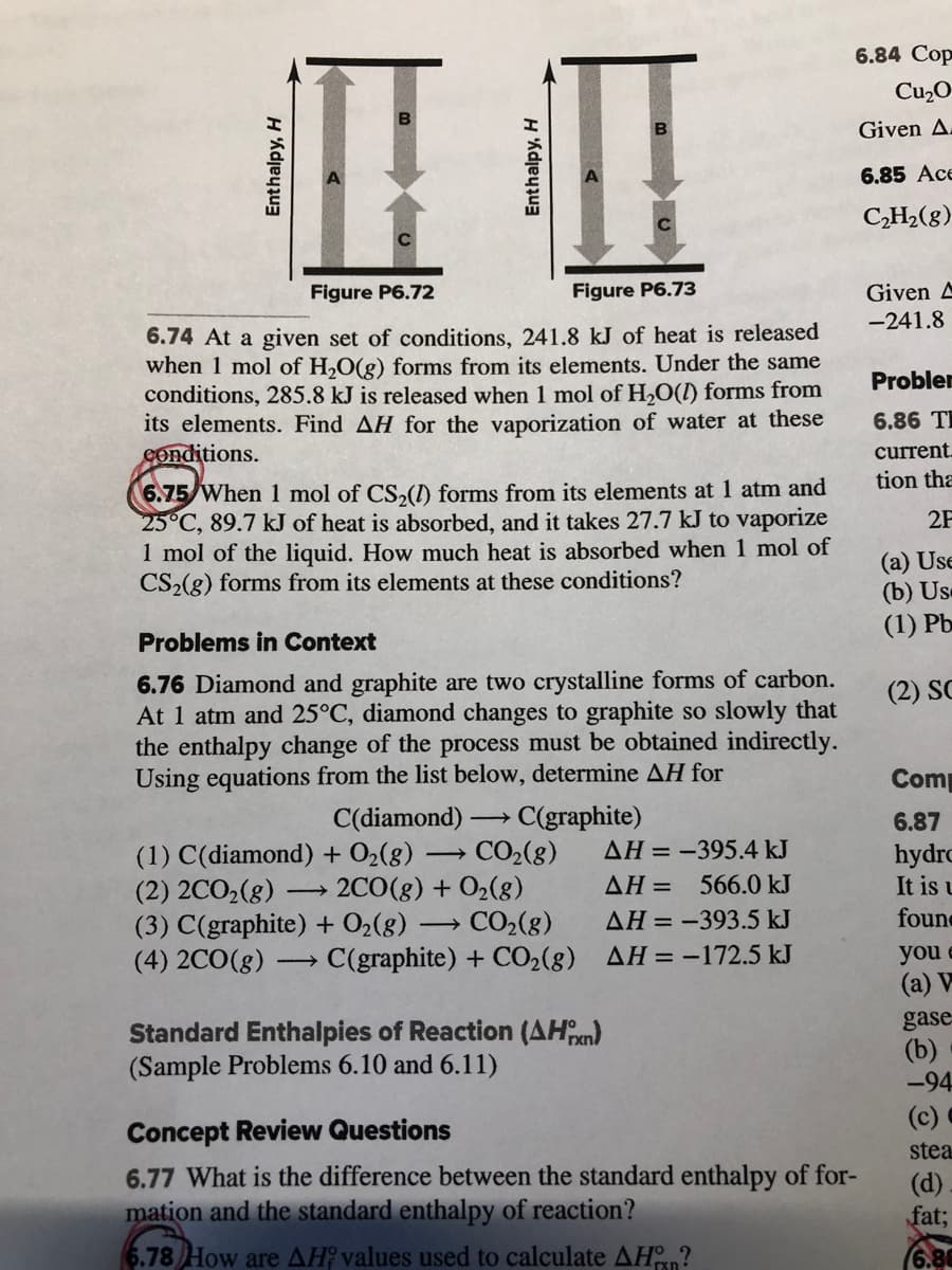 6.84 Cop
Cu2O
B
Given A.
6.85 Ace
CH2(g)
Given A
-241.8
Figure P6.72
Figure P6.73
6.74 At a given set of conditions, 241.8 kJ of heat is released
when 1 mol of H,O(g) forms from its elements. Under the same
conditions, 285.8 kJ is released when 1 mol of H,O(l) forms from
its elements. Find AH for the vaporization of water at these
Conditions.
Probler
6.86 TI
current.
tion tha
6.75 When 1 mol of CS,(1) forms from its elements at 1 atm and
25°C, 89.7 kJ of heat is absorbed, and it takes 27.7 kJ to vaporize
1 mol of the liquid. How much heat is absorbed when1 mol of
CS2(g) forms from its elements at these conditions?
2F
(a) Use
(b) Us
(1) Pb
Problems in Context
6.76 Diamond and graphite are two crystalline forms of carbon.
At 1 atm and 25°C, diamond changes to graphite so slowly that
the enthalpy change of the process must be obtained indirectly.
Using equations from the list below, determine AH for
(2) SC
Comp
C(diamond)-
C(graphite)
CO2(8)
6.87
AH = -395.4 kJ
(1) C(diamond) + O2(8)
(2) 2CO2(g)
(3) C(graphite) + O2(g) → CO2(8)
(4) 2CO(8) :
hydrc
It is u
2CO(g) + O2(8)
AH = 566.0 kJ
AH = -393.5 kJ
foun
C(graphite) + CO2(g) AH=-172.5 kJ
you e
(a) V
Standard Enthalpies of Reaction (AHn)
(Sample Problems 6.10 and 6.11)
gase
(b)
-94
(c)
Concept Review Questions
stea
6.77 What is the difference between the standard enthalpy of for-
mation and the standard enthalpy of reaction?
(d)
fat;
6.78 How are AH? values used to calculate AHn?
Enthalpy, H
Enthalpy, H
