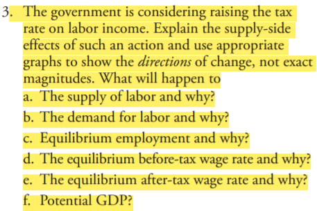 3. The government is considering raising the tax
rate on labor income. Explain the supply-side
effects of such an action and use appropriate
graphs to show the directions of change, not exact
magnitudes. What will happen to
a. The supply of labor and why?
b. The demand for labor and why?
c. Equilibrium employment and why?
d. The equilibrium before-tax wage rate and why?
e. The equilibrium after-tax wage rate and why?
f. Potential GDP?
