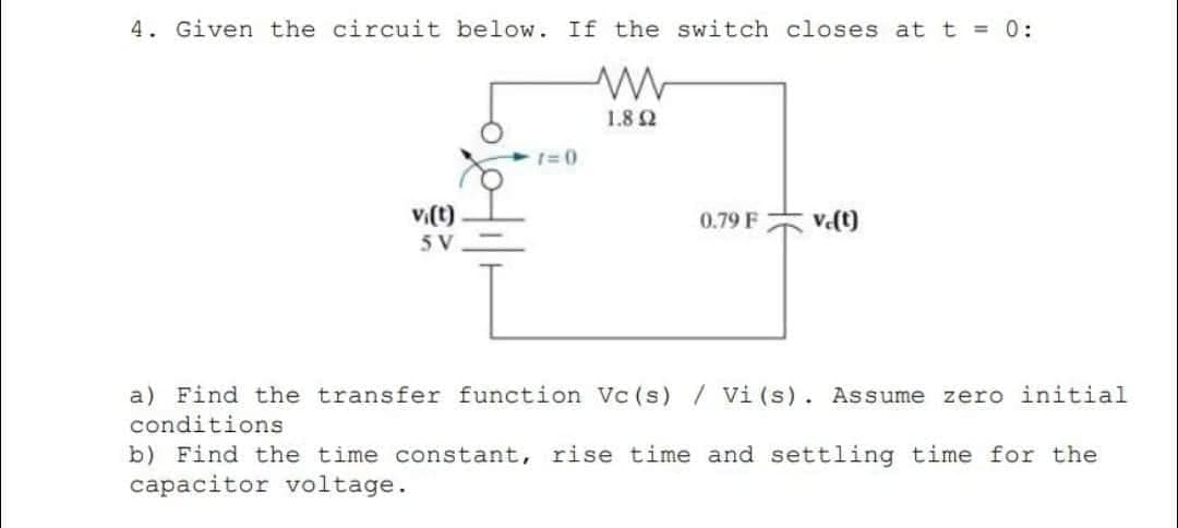 4. Given the circuit below. If the switch closes at t = 0:
www
1.8 2
vi(t)
5V
1=0
0.79 F
ve(t)
a) Find the transfer function Vc (s) / Vi (s). Assume zero initial
conditions
b) Find the time constant, rise time and settling time for the
capacitor voltage.