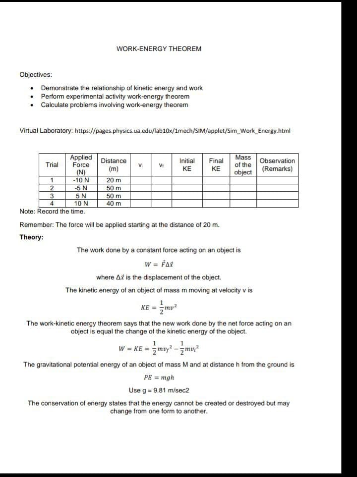 Objectives:
Demonstrate the relationship of kinetic energy and work
Perform experimental activity work-energy theorem
Calculate problems involving work-energy theorem
Virtual Laboratory: https://pages.physics.ua.edu/lab10x/1mech/SIM/applet/Sim_Work_Energy.html
Trial
WORK-ENERGY THEOREM
1
2
Applied
Force
(N)
-10 N
-5 N
Distance
(m)
20 m
50 m
50 m
40 m
Vi
V₁
Initial
KE
KE =
Final
KE
5 N
10 N
Note: Record the time.
Remember: The force will be applied starting at the distance of 20 m.
Theory:
Mass
of the
object
Observation
(Remarks)
The work done by a constant force acting on an object is
W = FAX
where A is the displacement of the object.
The kinetic energy of an object of mass m moving at velocity v is
mv²
The work-kinetic energy theorem says that the new work done by the net force acting on an
object is equal the change of the kinetic energy of the object.
W = KE = mv₁²-mv²
The gravitational potential energy of an object of mass M and at distance h from the ground is
PE = mgh
Use g = 9.81 m/sec2
The conservation of energy states that the energy cannot be created or destroyed but may
change from one form to another.