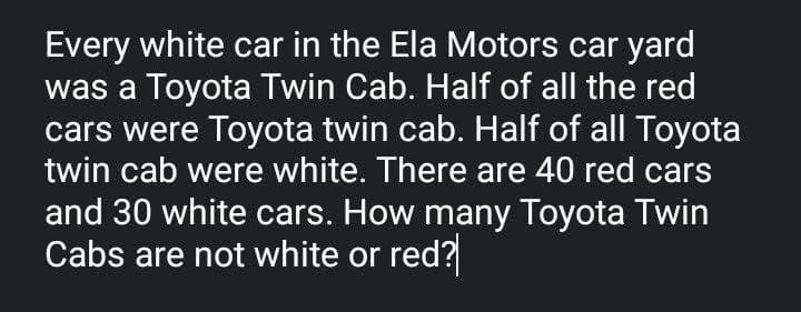 Every white car in the Ela Motors car yard
was a Toyota Twin Cab. Half of all the red
cars were Toyota twin cab. Half of all Toyota
twin cab were white. There are 40 red cars
and 30 white cars. How many Toyota Twin
Cabs are not white or red?