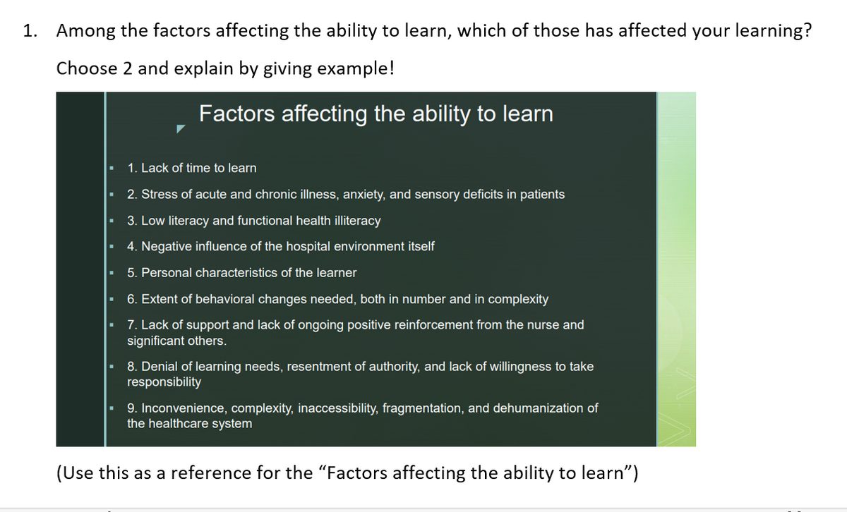 1. Among the factors affecting the ability to learn, which of those has affected your learning?
Choose 2 and explain by giving example!
Factors affecting the ability to learn
1. Lack of time to learn
2. Stress of acute and chronic illness, anxiety, and sensory deficits in patients
3. Low literacy and functional health illiteracy
4. Negative influence of the hospital environment itself
5. Personal characteristics of the learner
6. Extent of behavioral changes needed, both in number and in complexity
7. Lack of support and lack of ongoing positive reinforcement from the nurse and
significant others.
8. Denial of learning needs, resentment of authority, and lack of willingness to take
responsibility
9. Inconvenience, complexity, inaccessibility, fragmentation, and dehumanization of
the healthcare system
(Use this as a reference for the "Factors affecting the ability to learn")