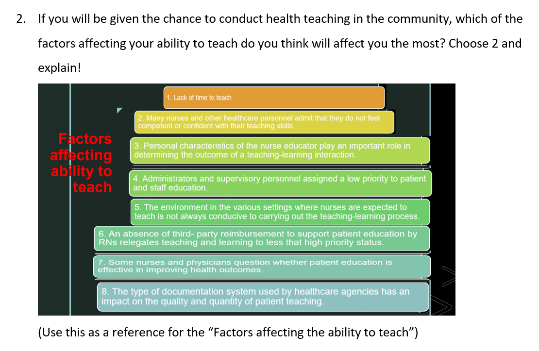2. If you will be given the chance to conduct health teaching in the community, which of the
factors affecting your ability to teach do you think will affect you the most? Choose 2 and
explain!
Factors
affecting
ability to
teach
1. Lack of time to teach
2. Many nurses and other healthcare personnel admit that they do not feel
competent or confident with their teaching skills.
3. Personal characteristics of the nurse educator play an important role in
determining the outcome of a teaching-learning interaction.
4. Administrators and supervisory personnel assigned a low priority to patient
and staff education.
5. The environment in the various settings where nurses are expected to
teach is not always conducive to carrying out the teaching-learning process.
6. An absence of third-party reimbursement to support patient education by
RNS relegates teaching and learning to less that high priority status.
7. Some nurses and physicians question whether patient education is
effective in improving health outcomes.
8. The type of documentation system used by healthcare agencies has an
impact on the quality and quantity of patient teaching.
(Use this as a reference for the "Factors affecting the ability to teach")