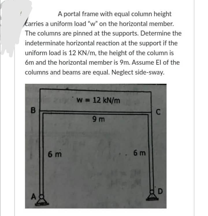 A portal frame with equal column height
carries a uniform load "w" on the horizontal member.
The columns are pinned at the supports. Determine the
indeterminate horizontal reaction at the support if the
uniform load is 12 KN/m, the height of the column is
6m and the horizontal member is 9m. Assume El of the
columns and beams are equal. Neglect side-sway.
B
A
6 m
w = 12 kN/m
9m
.. 6m
C
D