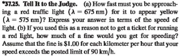 *37.25. Tell It to the Judge. (a) How fast must you be spproach-
ing a red traffic light (λ = 675 nm) for it to appear yellow
(λ = 575 nm)? Express your answer in terms of the speed of
light. (b) If you used this as a reason not to get a ticket for running
a red light, how much of a fine would you get for speeding?
Assume that the fine is $1.00 for each kilometer per hour that your
speed exceeds the posted limit of 90 km/h.