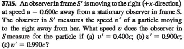 37.15. An observer in frame S' is moving to the right (+x-direction)
at speed u = 0.600c away from a stationary observer in frame S.
The observer in S' measures the speed v' of a particle moving
to the right away from her. What speed u does the observer in
S measure for the particle if (a) v' = 0.400c; (b) v' = 0.900c;
(c) v' = 0.990c?