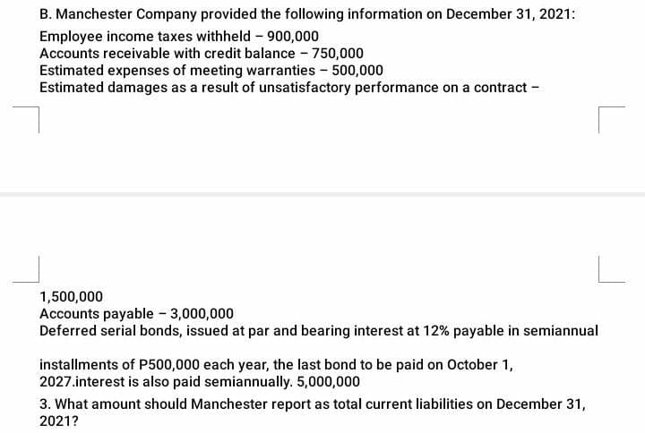 B. Manchester Company provided the following information on December 31, 2021:
Employee income taxes withheld - 900,000
Accounts receivable with credit balance - 750,000
Estimated expenses of meeting warranties - 500,000
Estimated damages as a result of unsatisfactory performance on a contract -
1,500,000
Accounts payable - 3,000,000
Deferred serial bonds, issued at par and bearing interest at 12% payable in semiannual
installments of P500,000 each year, the last bond to be paid on October 1,
2027.interest is also paid semiannually. 5,000,000
3. What amount should Manchester report as total current liabilities on December 31,
2021?