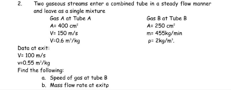 2.
Two gaseous streams enter a combined tube in a steady flow manner
and leave as a single mixture
Gas A at Tube A
A= 400 cm²
V= 150 m/s
V=0.6 m³/kg
Data at exit:
V= 100 m/s
v=0.55 m³/kg
Find the following:
a. Speed of gas at tube B
b. Mass flow rate at exitp
Gas B at Tube B
A= 250 cm²
m= 455kg/min
p= 2kg/m³.