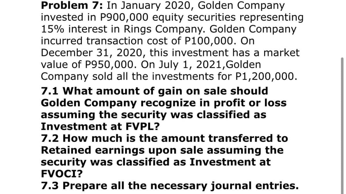 Problem 7: In January 2020, Golden Company
invested in P900,000 equity securities representing
15% interest in Rings Company. Golden Company
incurred transaction cost of P100,000. On
December 31, 2020, this investment has a market
value of P950,000. On July 1, 2021, Golden
Company sold all the investments for P1,200,000.
7.1 What amount of gain on sale should
Golden Company recognize in profit or loss
assuming the security was classified as
Investment at FVPL?
7.2 How much is the amount transferred to
Retained earnings upon sale assuming the
security was classified as Investment at
FVOCI?
7.3 Prepare all the necessary journal entries.