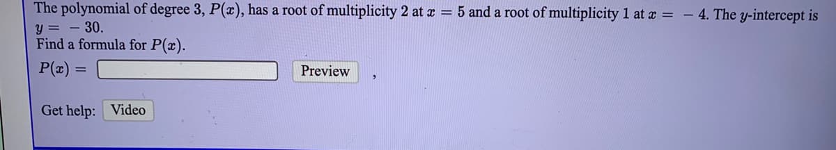 The polynomial of degree 3, P(x), has a root of multiplicity 2 at a = 5 and a root of multiplicity 1 at x = - 4. The y-intercept is
y = - 30.
Find a formula for P(x).
P(æ) :
Preview
Get help: Video
