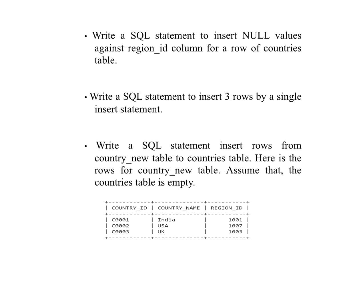 Write a SQL statement to insert NULL values
against region_id column for a row of countries
table.
• Write a SQL statement to insert 3 rows by a single
insert statement.
Write a SQL statement insert rows
country_new table to countries table. Here is the
rows for country_new table. Assume that, the
countries table is empty.
from
| COUNTRY__ID | COUNTRY_NAME | REGION_ID
| сөөө1
| сөөө2
India
1001
| USA
| UK
1007
co003
1003
