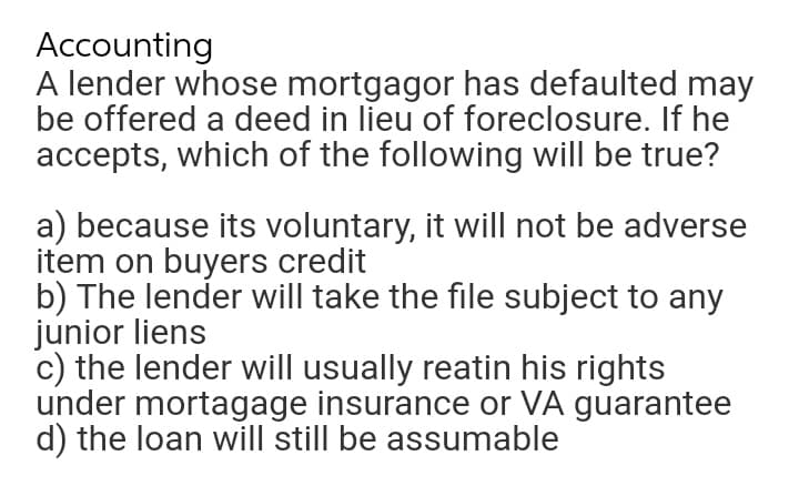 Accounting
A lender whose mortgagor has defaulted may
be offered a deed in lieu of foreclosure. If he
accepts, which of the following will be true?
a) because its voluntary, it will not be adverse
item on buyers credit
b) The lender will take the file subject to any
junior liens
c) the lender will usually reatin his rights
under mortagage insurance or VÀ guarantee
d) the loan will still be assumable
