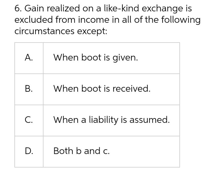 6. Gain realized on a like-kind exchange is
excluded from income in all of the following
circumstances except:
А.
When boot is given.
В.
When boot is received.
С.
When a liability is assumed.
D.
Both b and c.
