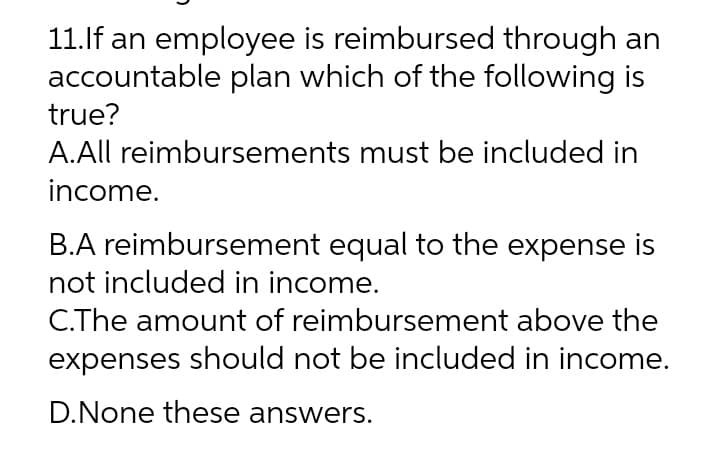 11.If an employee is reimbursed through an
accountable plan which of the following is
true?
A.All reimbursements must be included in
income.
B.A reimbursement equal to the expense is
not included in income.
C.The amount of reimbursement above the
expenses should not be included in income.
D.None these answers.