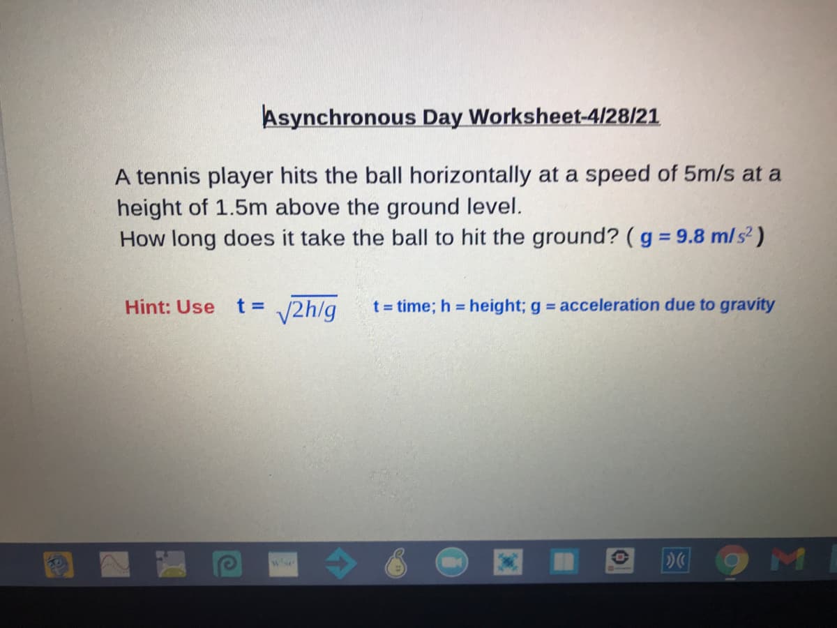 Asynchronous Day Worksheet-4/28/21
A tennis player hits the ball horizontally at a speed of 5m/s at a
height of 1.5m above the ground level.
How long does it take the ball to hit the ground? (g = 9.8 ml s² )
%3D
t = V2h/g
t = time; h height; g = acceleration due to gravity
Hint: Use
wse
