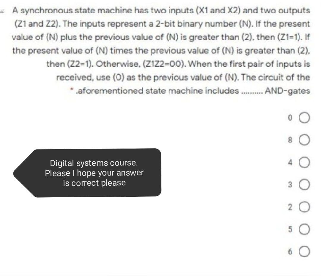 A synchronous state machine has two inputs (X1 and X2) and two outputs
(Z1 and Z2). The inputs represent a 2-bit binary number (N). If the present
value of (N) plus the previous value of (N) is greater than (2), then (Z1=1). If
the present value of (N) times the previous value of (N) is greater than (2),
then (22-1). Otherwise, (ZIZ2=00). When the first pair of inputs is
received, use (0) as the previous value of (N). The circuit of the
* .aforementioned state machine includes . AND-gates
Digital systems course.
Please I hope your answer
is correct please
2 0
6 O
