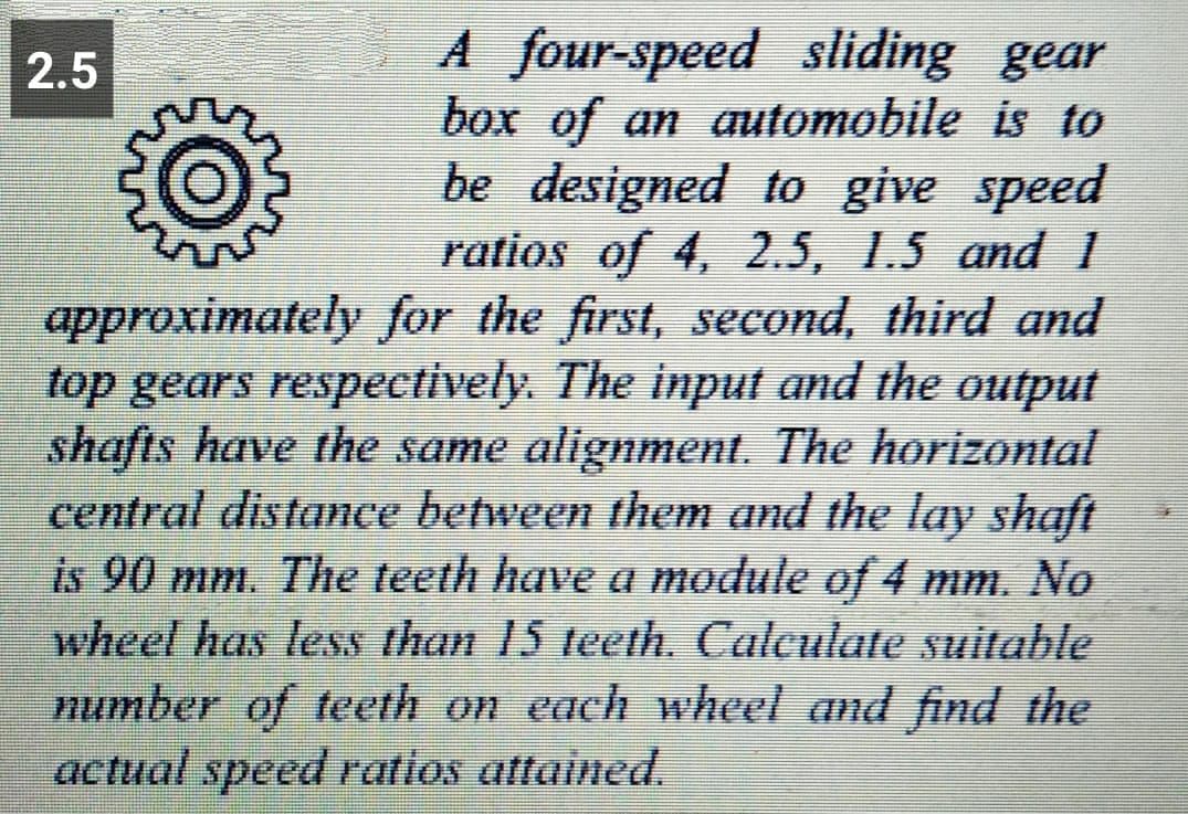 A four-speed sliding gear
box of an automobile is to
be designed to give speed
ratios of 4, 2.5, 1.5 and 1
approximately for the first, second, third and
top gears respectively. The input and the output
shafts have the same alignment. The horizontal
central distance between them and the lay shaft
is 90 mm. The teeth have a module of 4 mm. No
wheel has less than 15 teeth. Calculate suitable
number of teeth on each wheel and find the
2.5
actual speed ratios attained.

