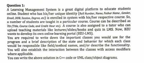 Question 1:
A Learning Management System is a great digital platform to educate students
online. Student who has his/her unique identity (Roll Number, Name, Father Name, Gender,
Email, DOB, Session, Degree, etc) is enrolled in system with his/her respective course. So,
a number of students are taught in a particular course. Course can be described as
its (Title, Course Code, and Credit Hour etc). A course is also assigned to a tutor who can
upload teaching materials like lectures/slides/books and quiz in LMS. Now, BZU
wants to develop its own online learning portal (BZU-LMS).
You are required to write down the important classes you would use for the
program and a brief description of the state and behavior for which each class
would be responsible like field/method names, and/or describe the functionality.
You will also establish the interaction between the classes with access modifiers
where applicable.
You san write the above solution in C++ code or UML class/object diagrams.
