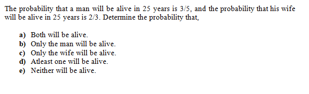 The probability that a man will be alive in 25 years is 3/5, and the probability that his wife
will be alive in 25 years is 2/3. Detemine the probability that,
a) Both will be alive.
b) Only the man will be alive.
c) Only the wife will be alive.
d) Atleast one will be alive.
e) Neither will be alive.
