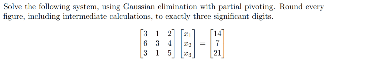 Solve the following system, using Gaussian elimination with partial pivoting. Round every
figure, including intermediate calculations, to exactly three significant digits.
1 2
1
6 3 4
7
3
1
5
21
X3
