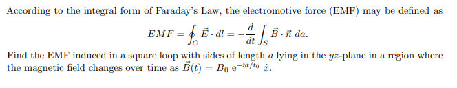 According to the integral form of Faraday's Law, the electromotive force (EMF) may be defined as
EMF = E - dl = -÷ [ B -ñ da.
P
Find the EMF induced in a square loop with sides of length a lying in the yz-plane in a region where
the magnetic field changes over time as B(t) = Bo e-5t/to .
%3D
