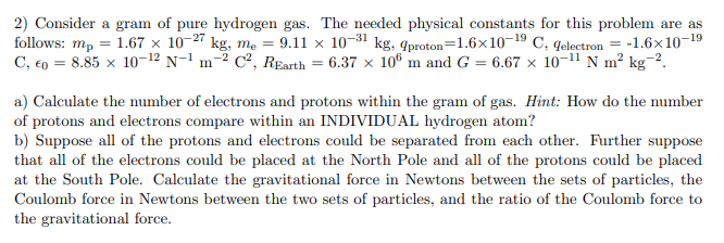 2) Consider a gram of pure hydrogen gas. The needed physical constants for this problem are as
follows: mp = 1.67 × 10-27 kg, me = 9.11 x 10-31 kg, qproton=1.6×10-19 C, qelectron = -1.6×10-19
C, €0 = 8.85 × 10-12 N-1 m-² C², REarth = 6.37 x 10° m and G = 6.67 × 10-11 N m² kg¯².
a) Calculate the number of electrons and protons within the gram of gas. Hint: How do the number
of protons and electrons compare within an INDIVIDUAL hydrogen atom?
b) Suppose all of the protons and electrons could be separated from each other. Further suppose
that all of the electrons could be placed at the North Pole and all of the protons could be placed
at the South Pole. Calculate the gravitational force in Newtons between the sets of particles, the
Coulomb force in Newtons between the two sets of particles, and the ratio of the Coulomb force to
the gravitational force.
