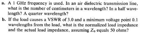 а. А
GHz frequency is used. In an air dielectric transmission line,
what is the number of centimeters in a wavelength? In a half wave-
length? A quarter wavelength?
