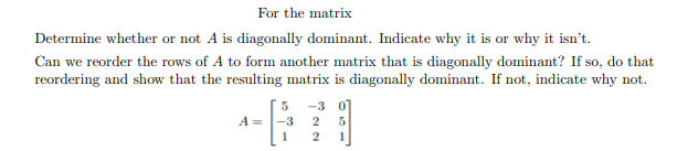 For the matrix
Determine whether or not A is diagonally dominant. Indicate why it is or why it isn't
Can we reorder the rows of A to form another matrix that is diagonally dominant? If so, do that
reordering and show that the resulting matrix is diagonally dominant. If not, indicate why not
-3 0
5
A =
-3
2
5
1
2
1
