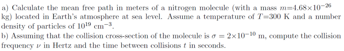 a) Calculate the mean free path in meters of a nitrogen molecule (with a mass m=4.68×10¬26
kg) located in Earth's atmosphere at sea level. Assume a temperature of T=300 K and a number
density of particles of 1019 cm-3.
b) Assuming that the collision cross-section of the molecule is o = 2×10-10 m, compute the collision
frequency v in Hertz and the time between collisions t in seconds.
