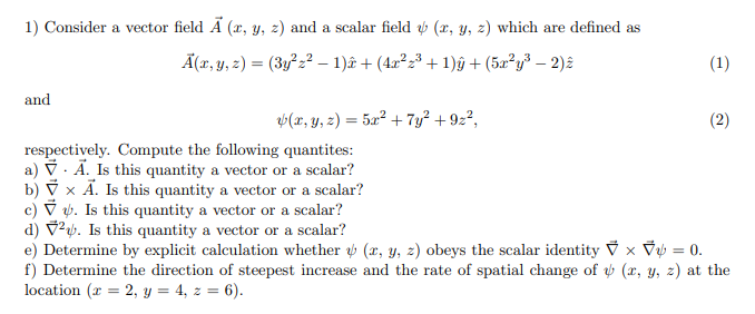 1) Consider a vector field Ã (x, y, z) and a scalar field v (x, y, z) which are defined as
Ã(x, y, z) = (3y²z² – 1)ê + (4x²z³ + 1)ŷ + (5a²y³ – 2)2
and
V(x, y, z) = 5x² + 7y² + 9z²,
respectively. Compute the following quantites:
a) V. Ā. Is this quantity a vector or a scalar?
b) V x Ã. Is this quantity a vector or a scalar?
c) V b. Is this quantity a vector or a scalar?
