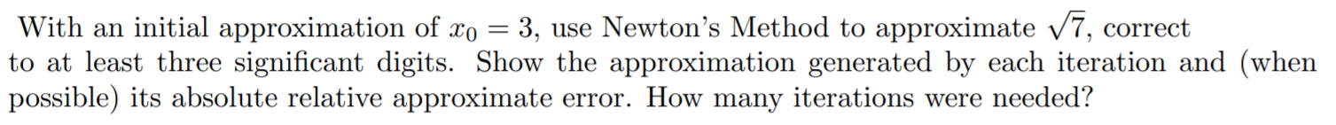 With an initial approximation of xo = 3, use Newton's Method to approximate /7, correct
to at least three significant digits. Show the approximation generated by each iteration and (when
possible) its absolute relative approximate error. How many iterations were needed?
с
