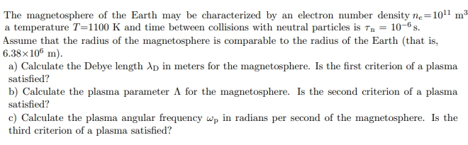 The magnetosphere of the Earth may be characterized by an electron number density n.=1011 m³
a temperature T=1100 K and time between collisions with neutral particles is īn = 10–6 s.
Assume that the radius of the magnetosphere is comparable to the radius of the Earth (that is,
6.38×106 m).
a) Calculate the Debye length Ap in meters for the magnetosphere. Is the first criterion of a plasma
satisfied?
b) Calculate the plasma parameter A for the magnetosphere. Is the second criterion of a plasma
satisfied?
c) Calculate the plasma angular frequency wp in radians per second of the magnetosphere. Is the
third criterion of a plasma satisfied?
