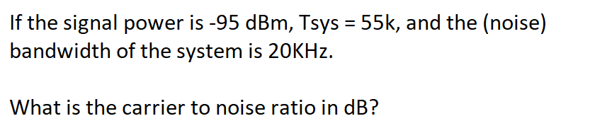 If the signal power is -95 dBm, Tsys = 55k, and the (noise)
bandwidth of the system is 20KHZ.
What is the carrier to noise ratio in dB?
