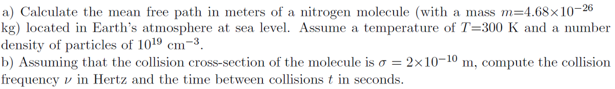 a) Calculate the mean free path in meters of a nitrogen molecule (with a mass m=4.68×10¬26
kg) located in Earth's atmosphere at sea level. Assume a temperature of T=300 K and a number
density of particles of 1019 cm-3.
b) Assuming that the collision cross-section of the molecule is o = 2x10-10
frequency v in Hertz and the time between collisions t in seconds.
m, compute the collision
