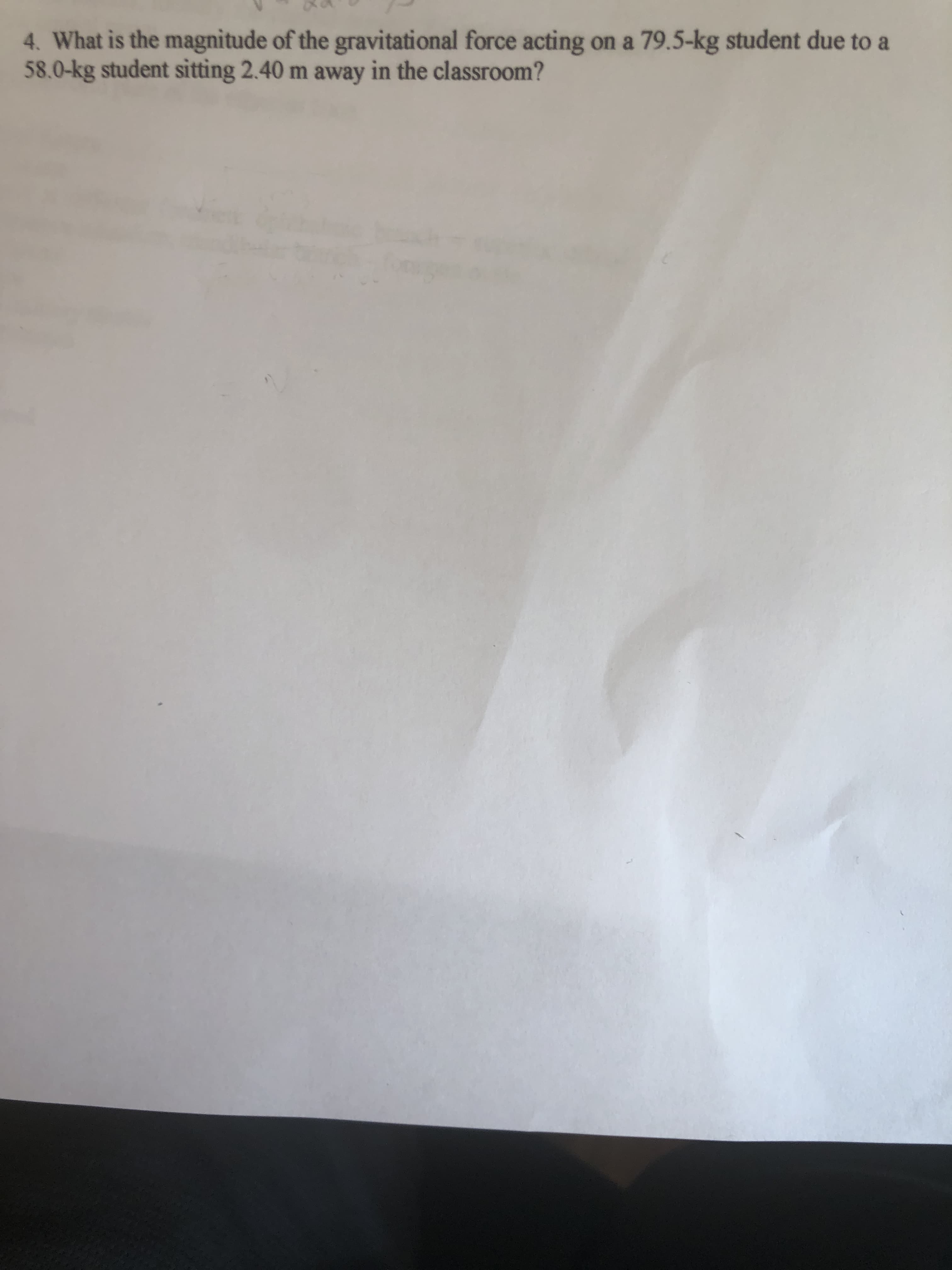 4. What is the magnitude of the gravitational force acting on a 79.5-kg student due to a
58.0-kg student sitting 2.40 m away in the classroom?
