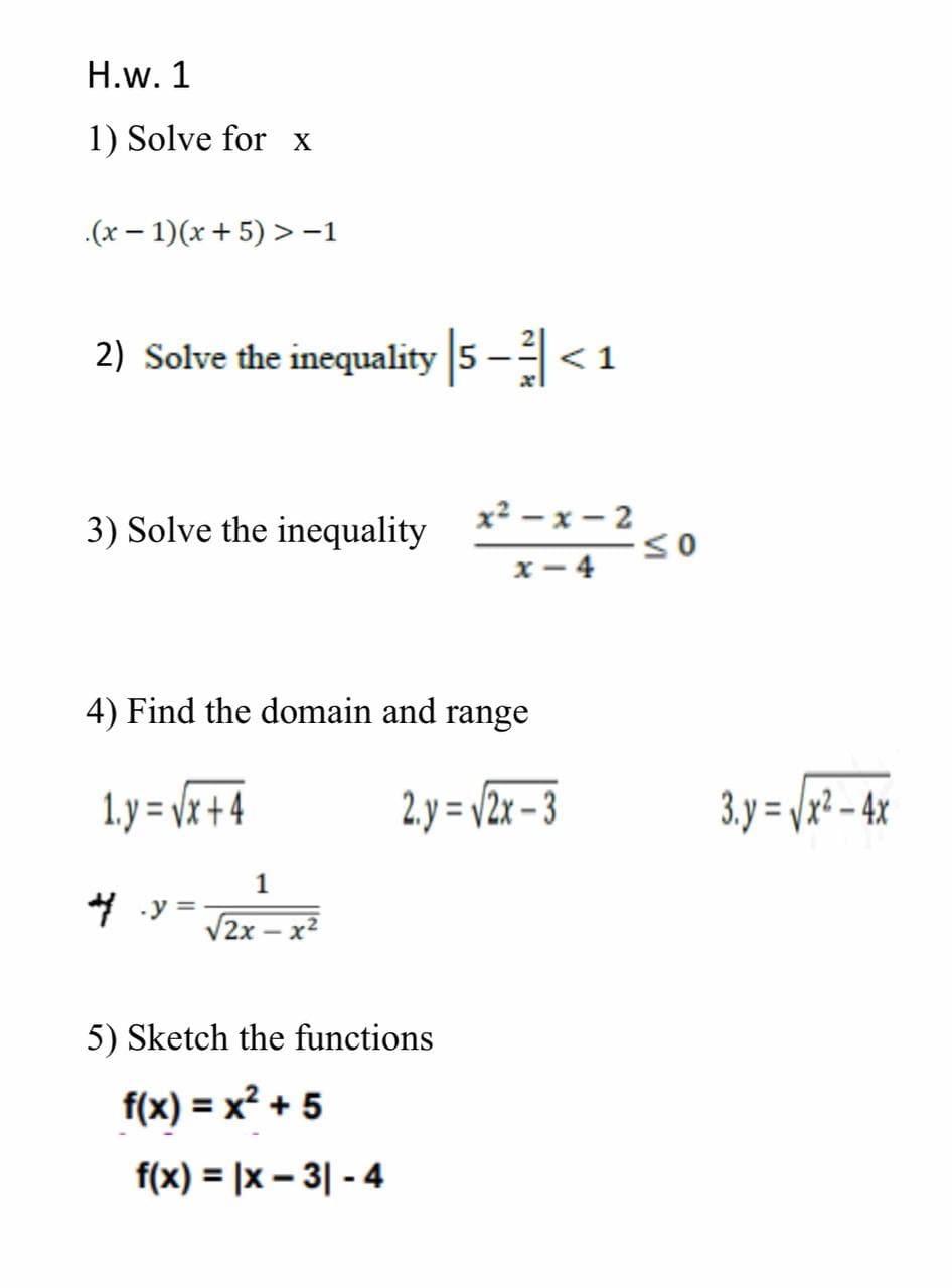 H.w. 1
1) Solve for x
.(x – 1)(x + 5) >-1
2) Solve the inequality 5 -<1
|
3) Solve the inequality
x² – x – 2
x - 4
4) Find the domain and range
1. y = vx + 4
2. y = /2x – 3
3. y = /x² - 4x
1
4 .y
V2x
- x
5) Sketch the functions
f(x) = x? + 5
f(x) = |x – 3| - 4
