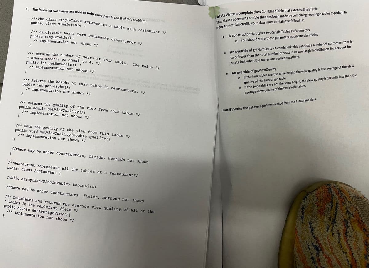 }
}
1. The following two classes are used to help solve part A and B of this problem.
}
}
/**The class SingleTable represents a table at a restaurant. */
public class SingleTable {
/** SingleTable has a zero parameter constructor */
public SingleTable () {
/* implementation not shown */
/** Returns the number of seats at this table.
* always greater or equal to 4. */
public int getNumSeats () {
/* implementation not shown */
The value is
smalala msino tate admsmo how way to Us world acoll
/** Returns the height of this table in centimeters. */
public int getHeight() {
/* implementation not shown */
/** Returns the quality of the view from this table */
public double getViewQuality() {
/** implementation not shown */
Part A) Write a complete class CombinedTable that extends SingleTable
This class represents a table that has been made by combining two single tables together. In
order to get full credit, your class must contain the following:
•
.
A constructor that takes two Single Tables as Parameters
。 You should store these paramters as private class fields
An override of getNumSeats - A combined table can seat a number of customers that is
two fewer than the total number of seats in its two SingleTableObjects (to account for
seats lost when the tables are pushed together).
• An override of getViewQuality
o
If the two tables are the same height, the view quality is the average of the view
quality of the two single table.
o If the two tables are not the same height, the view quality is 10 units less than the
average view quality of the two single tables.
Part B) Write the getAverage View method from the Retaurant class.
}
/** Sets the quality of the view from this table */
public void setViewQuality (double quality) {
}
/** implementation not shown */
//there may be other constructors, fields, methods not shown
/**Restaurant represents all the tables at a restaurant*/
public class Restaurant {
public ArrayList<SingleTable> tableList;
//there may be other constructors, fields, methods not shown
/** Calculates and returns the average view quality of all of the
* tables in the tableList field */
public double getAverageView() {
/** implementation not shown */
}