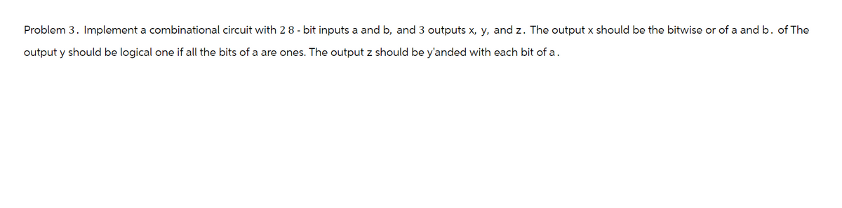 Problem 3. Implement a combinational circuit with 2 8-bit inputs a and b, and 3 outputs x, y, and z. The output x should be the bitwise or of a and b. of The
output y should be logical one if all the bits of a are ones. The output z should be y'anded with each bit of a.
