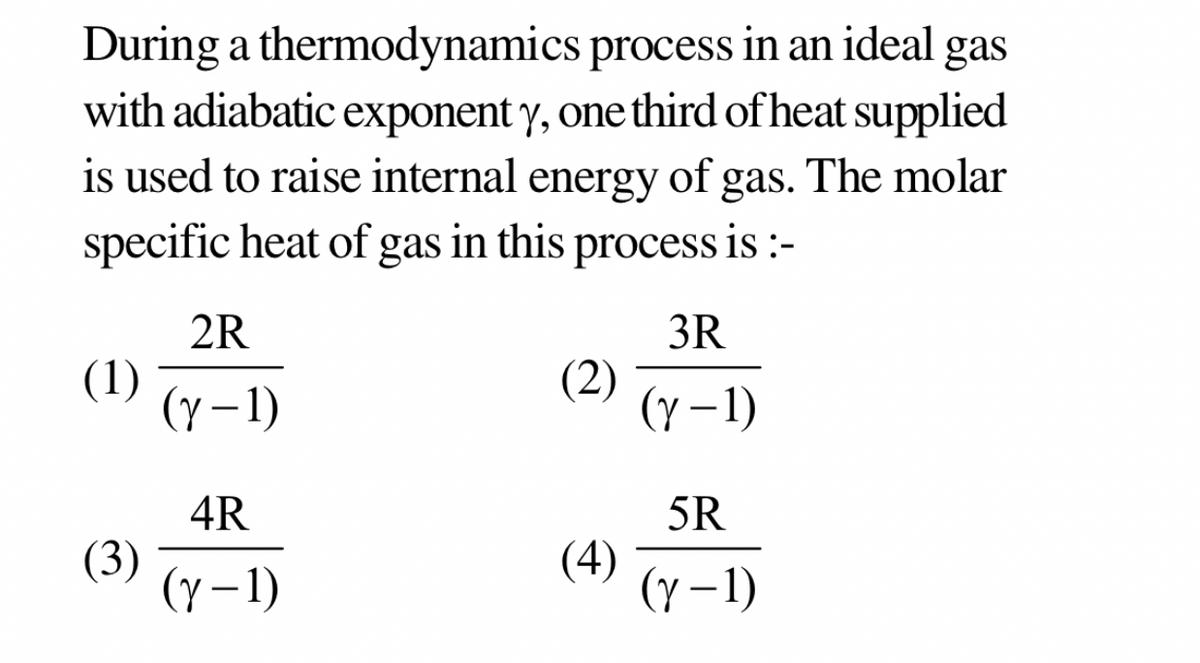 During a thermodynamics
process in an ideal gas
with adiabatic exponent y, one third of heat supplied
is used to raise internal energy of gas. The molar
specific heat of gas in this process is :-
2R
3R
(1)
(2)
(Y-1)
(y-1)
4R
5R
(3)
(4)
(y-1)
(y-1)