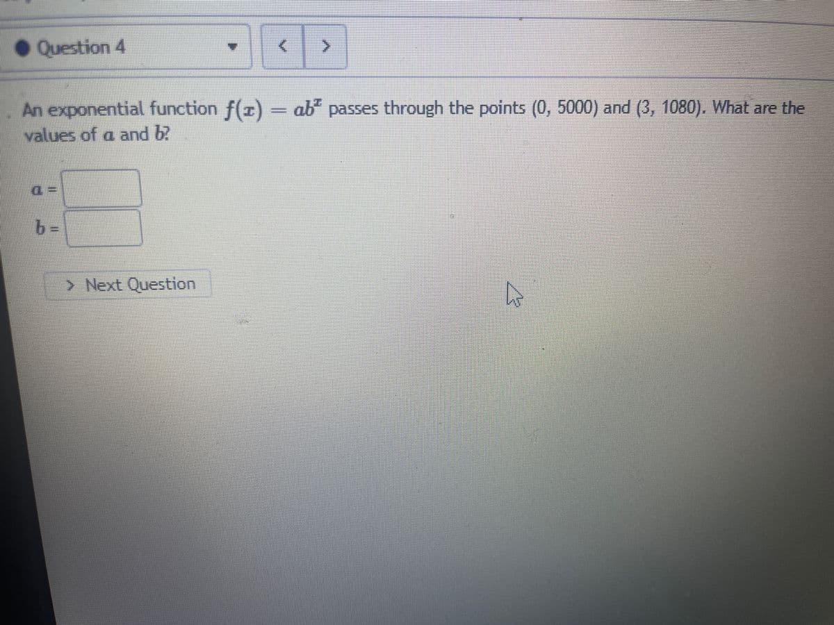 Question 4
An exponential function f(x) = ab² passes through the points (0, 5000) and (3, 1080). What are the
values of a and b?
4:
b=
> Next Question
D