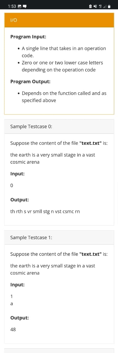 1:53 E-
I/O
Program Input:
• A single line that takes in an operation
code.
• Zero or one or two lower case letters
depending on the operation code
Program Output:
• Depends on the function called and as
specified above
Sample Testcase 0:
Suppose the content of the file "text.txt" is:
the earth is a very small stage in a vast
cosmic arena
Input:
Output:
th rth s vr smll stg n vst csmc rn
Sample Testcase 1:
Suppose the content of the file "text.txt" is:
the earth is a very small stage in a vast
cosmic arena
Input:
1
Output:
48
