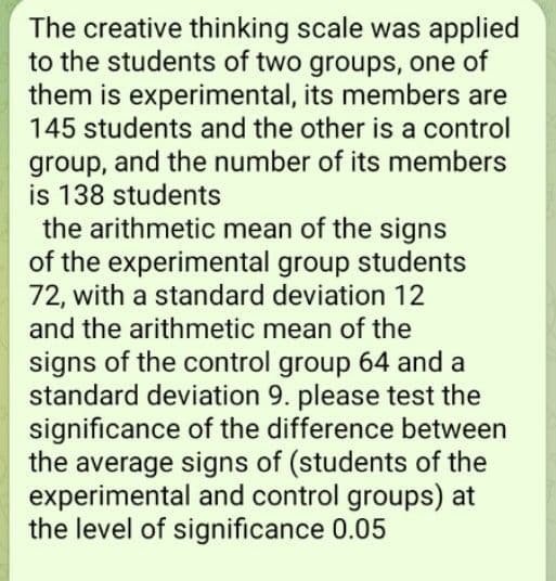 The creative thinking scale was applied
to the students of two groups, one of
them is experimental, its members are
145 students and the other is a control
group, and the number of its members
is 138 students
the arithmetic mean of the signs
of the experimental group students
72, with a standard deviation 12
and the arithmetic mean of the
signs of the control group 64 and a
standard deviation 9. please test the
significance of the difference between
the average signs of (students of the
experimental and control groups) at
the level of significance 0.05
