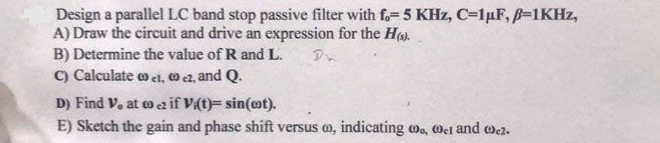 Design a parallel LC band stop passive filter with fo=5 KHz, C=1µF, B=1KHZ,
A) Draw the circuit and drive an expression for the H).
B) Determine the value of R and L.
C) Calculate o cl, O c2, and Q.
D) Find V. at o aif Vi(t)= sin(@t).
E) Sketch the gain and phase shift versus m, indicating wo, oet and ocz.
