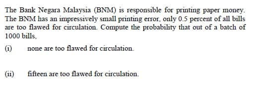 The Bank Negara Malaysia (BNM) is responsible for printing paper money.
The BNM has an impressively small printing error, only 0.5 percent of all bills
are too flawed for circulation. Compute the probability that out of a batch of
1000 bills,
(1i)
none are too flawed for circulation.
(ii)
fifteen are too flawed for circulation.
