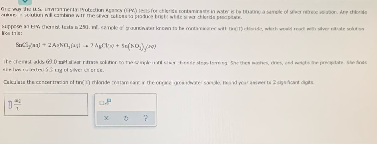One way the U.S. Environmental Protection Agency (EPA) tests for chloride contaminants in water is by titrating a sample of silver nitrate solution. Any chloride
anions in solution will combine with the silver cations to produce bright white silver chloride precipitate.
Suppose an EPA chemist tests a 250. mL sample of groundwater known to be contaminated with tin(II) chloride, which would react with silver nitrate solution
like this:
SnCl,(aq) + 2 AgNO3(aq) → 2 AgCl(s) +
Sn(NO,),(aq)
The chemist adds 69.0 mM silver nitrate solution to the sample until silver chloride stops forming. She then washes, dries, and weighs the precipitate. She finds
she has collected 6.2 mg of silver chloride.
Calculate the concentration of tin(II) chloride contaminant in the original groundwater sample. Round your answer to 2 significant digits.
mg
