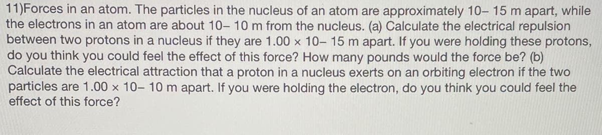 11)Forces in an atom. The particles in the nucleus of an atom are approximately 10-15 m apart, while
the electrons in an atom are about 10- 10 m from the nucleus. (a) Calculate the electrical repulsion
between two protons in a nucleus if they are 1.00 x 10- 15 m apart. If you were holding these protons,
do you think you could feel the effect of this force? How many pounds would the force be? (b)
Calculate the electrical attraction that a proton in a nucleus exerts on an orbiting electron if the two
particles are 1.00 x 10- 10 m apart. If you were holding the electron, do you think you could feel the
effect of this force?