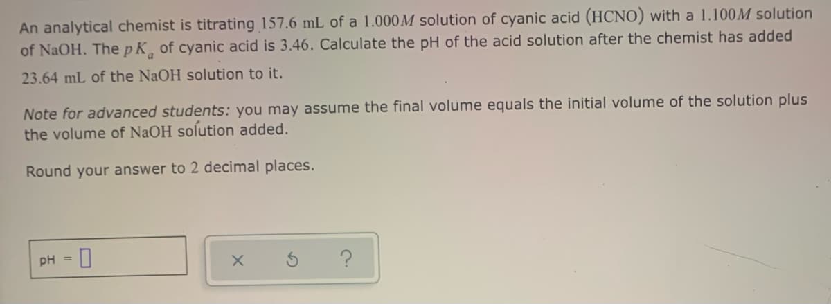 An analytical chemist is titrating 157.6 mL of a 1.000M solution of cyanic acid (HCNO) with a 1.100M solution
of NaOH. ThepK, of cyanic acid is 3.46. Calculate the pH of the acid solution after the chemist has added
23.64 mL of the NaOH solution to it.
Note for advanced students: you may assume the final volume equals the initial volume of the solution plus
the volume of NaOH solution added.
Round your answer to 2 decimal places.
PH = 0
