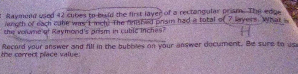 Raymond used 42 cubes to build the first layer of a rectangular prism. The edge
length of each cube was 1 inch The finished prism had a total of 7 layers. What is
the volume of Raymond's prism in cubic Inches?
H
Record your answer and fill in the bubbles on your answer document. Be sure to use
the correct place value.