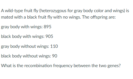 A wild-type fruit fly (heterozygous for gray body color and wings) is
mated with a black fruit fly with no wings. The offspring are:
gray body with wings: 895
black body with wings: 905
gray body without wings: 110
black body without wings: 90
What is the recombination frequency between the two genes?
